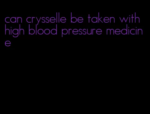 can crysselle be taken with high blood pressure medicine