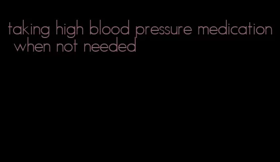 taking high blood pressure medication when not needed