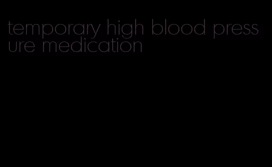 temporary high blood pressure medication