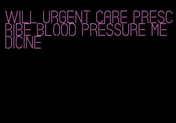will urgent care prescribe blood pressure medicine
