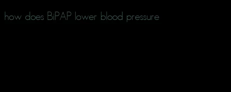 how does BiPAP lower blood pressure