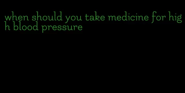 when should you take medicine for high blood pressure