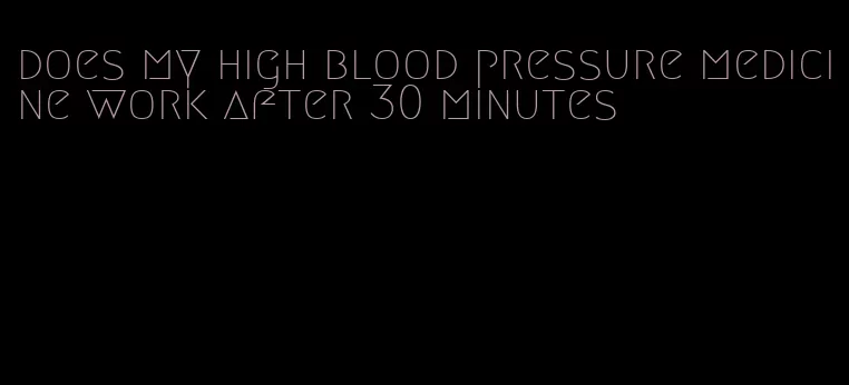 does my high blood pressure medicine work after 30 minutes