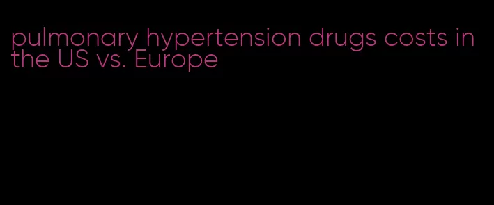 pulmonary hypertension drugs costs in the US vs. Europe