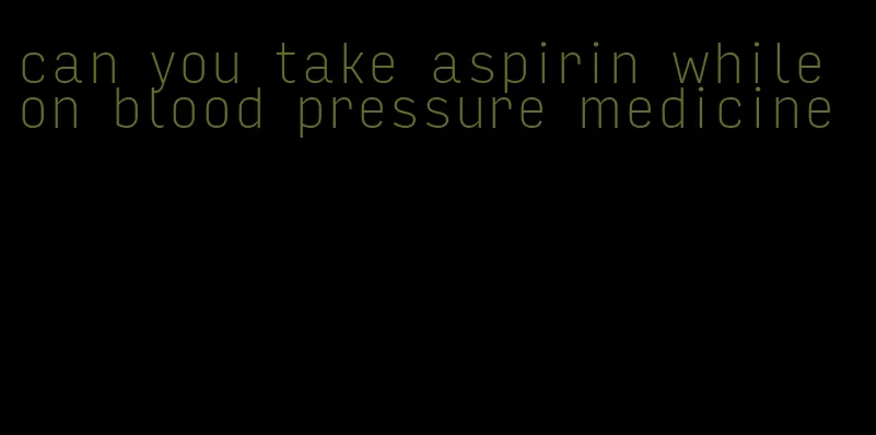 can you take aspirin while on blood pressure medicine