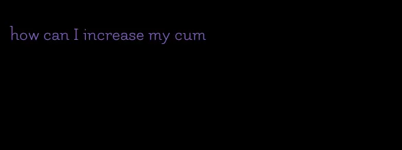 how can I increase my cum