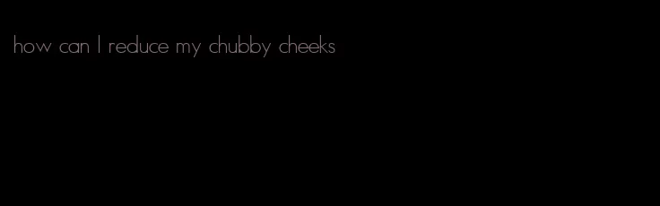 how can I reduce my chubby cheeks