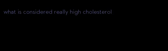 what is considered really high cholesterol