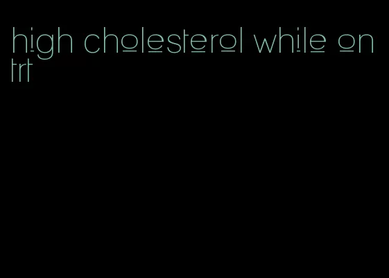high cholesterol while on trt