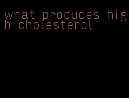 what produces high cholesterol