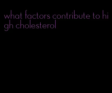 what factors contribute to high cholesterol
