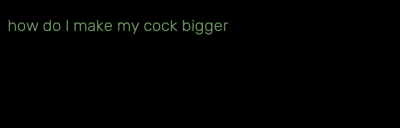 how do I make my cock bigger