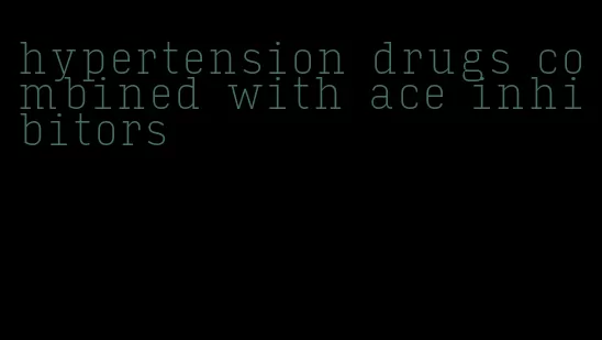 hypertension drugs combined with ace inhibitors