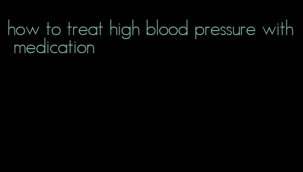 how to treat high blood pressure with medication