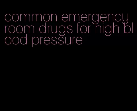common emergency room drugs for high blood pressure