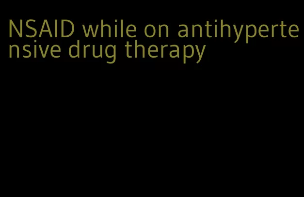 NSAID while on antihypertensive drug therapy