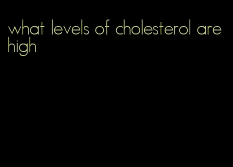 what levels of cholesterol are high