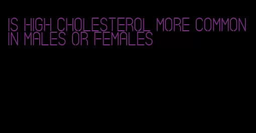 is high cholesterol more common in males or females