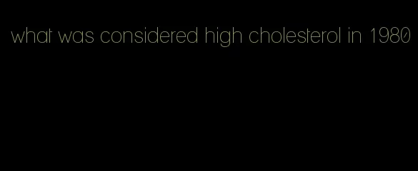 what was considered high cholesterol in 1980