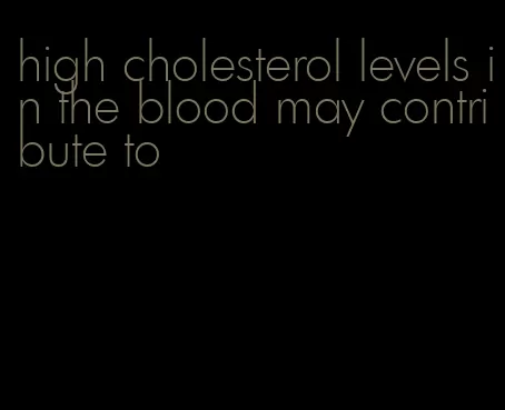 high cholesterol levels in the blood may contribute to