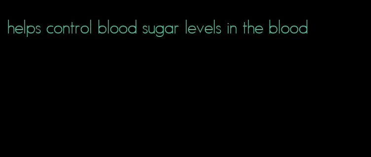 helps control blood sugar levels in the blood