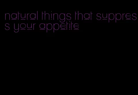 natural things that suppress your appetite