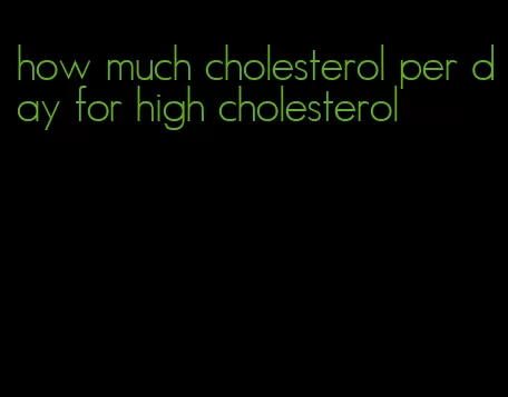 how much cholesterol per day for high cholesterol