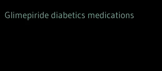 Glimepiride diabetics medications