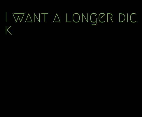 I want a longer dick