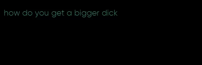 how do you get a bigger dick