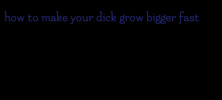 how to make your dick grow bigger fast