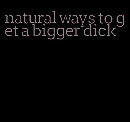 natural ways to get a bigger dick