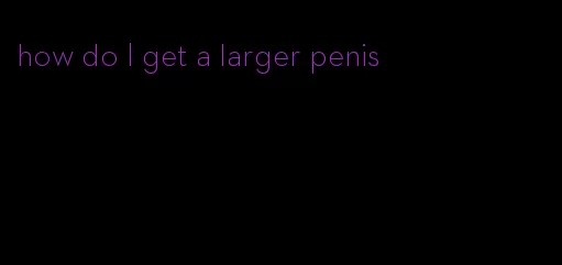 how do I get a larger penis