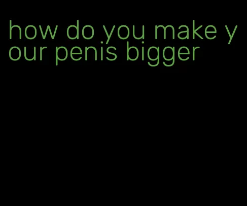 how do you make your penis bigger