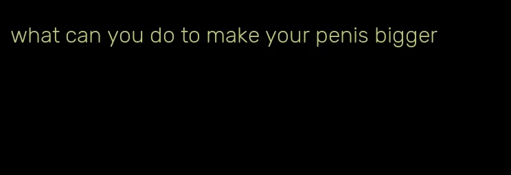 what can you do to make your penis bigger