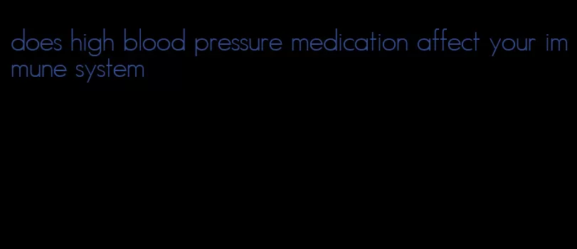 does high blood pressure medication affect your immune system