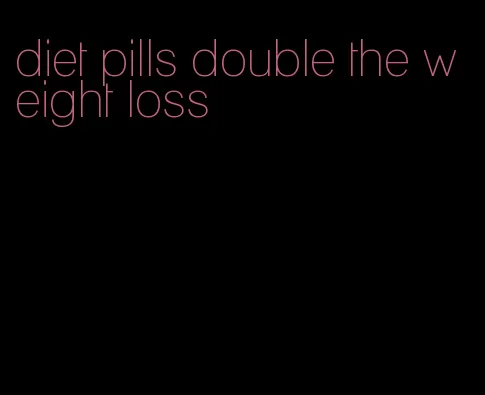 diet pills double the weight loss