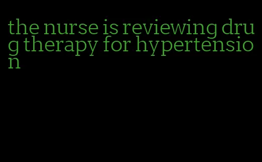 the nurse is reviewing drug therapy for hypertension