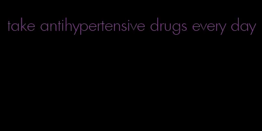 take antihypertensive drugs every day