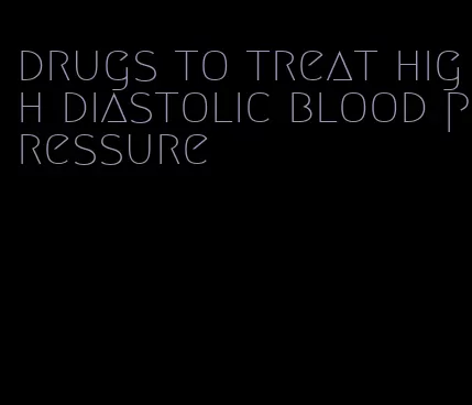 drugs to treat high diastolic blood pressure