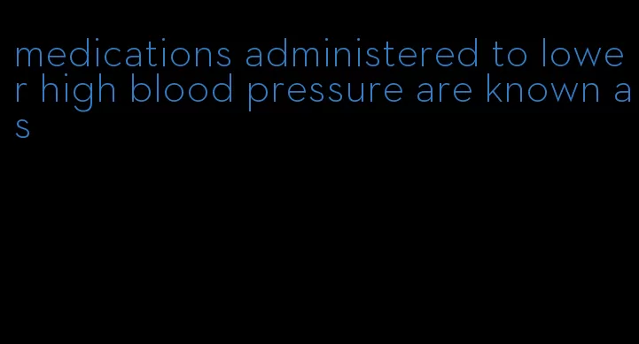 medications administered to lower high blood pressure are known as