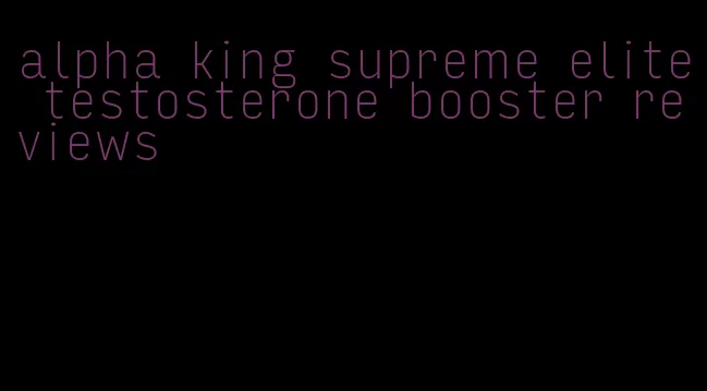 alpha king supreme elite testosterone booster reviews