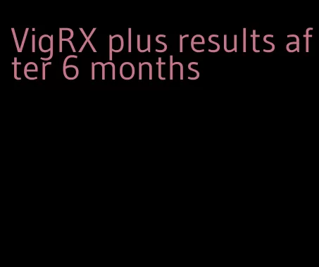VigRX plus results after 6 months
