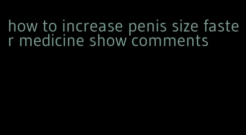 how to increase penis size faster medicine show comments