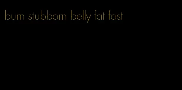 burn stubborn belly fat fast