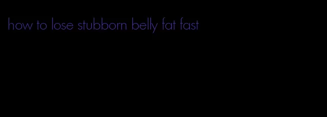 how to lose stubborn belly fat fast