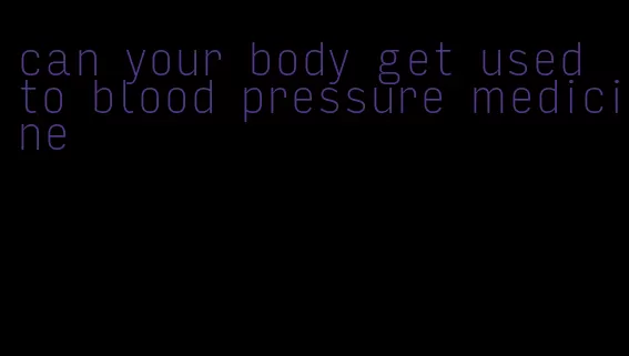 can your body get used to blood pressure medicine