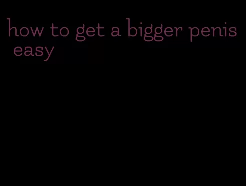 how to get a bigger penis easy