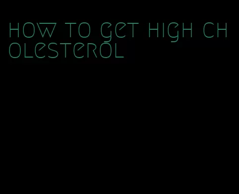 how to get high cholesterol