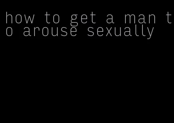 how to get a man to arouse sexually